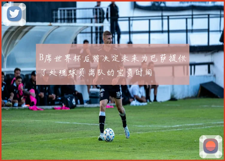 B席世界杯后将决定未来为巴萨提供了处理球员离队的宝贵时间