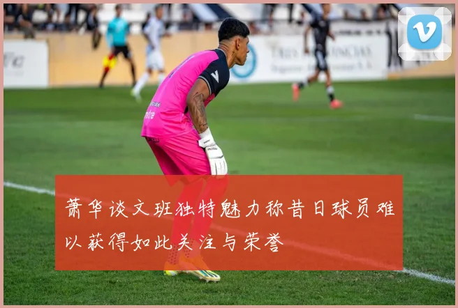 萧华谈文班独特魅力称昔日球员难以获得如此关注与荣誉