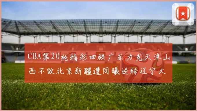 CBA第20轮精彩回顾广东力克天津山西不敌北京新疆遭同曦逆转辽宁大胜四川