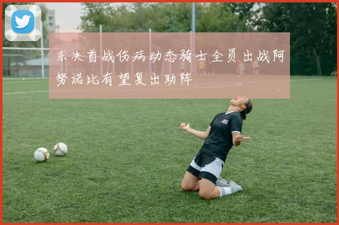 东决首战伤病动态骑士全员出战阿努诺比有望复出助阵