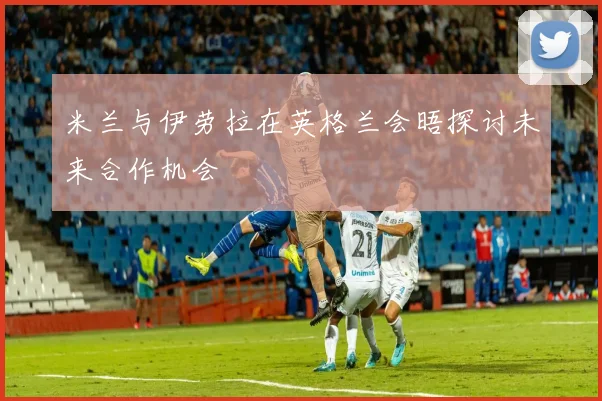 米兰与伊劳拉在英格兰会晤探讨未来合作机会