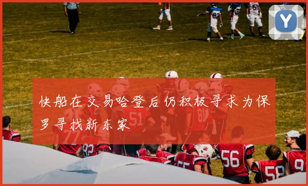 快船在交易哈登后仍积极寻求为保罗寻找新东家