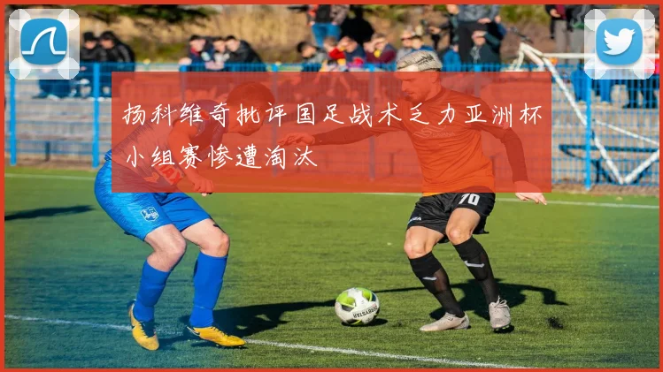 扬科维奇批评国足战术乏力亚洲杯小组赛惨遭淘汰