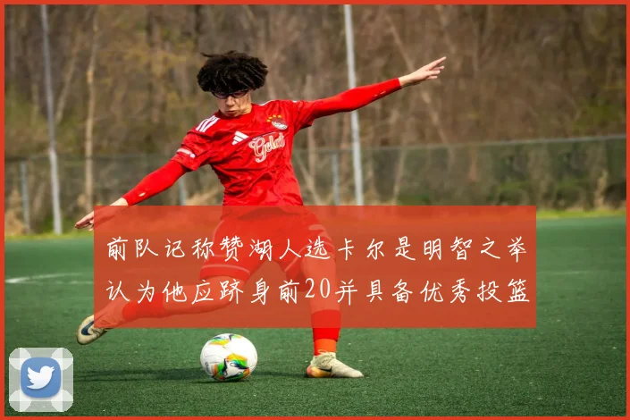 前队记称赞湖人选卡尔是明智之举认为他应跻身前20并具备优秀投篮和防守能力