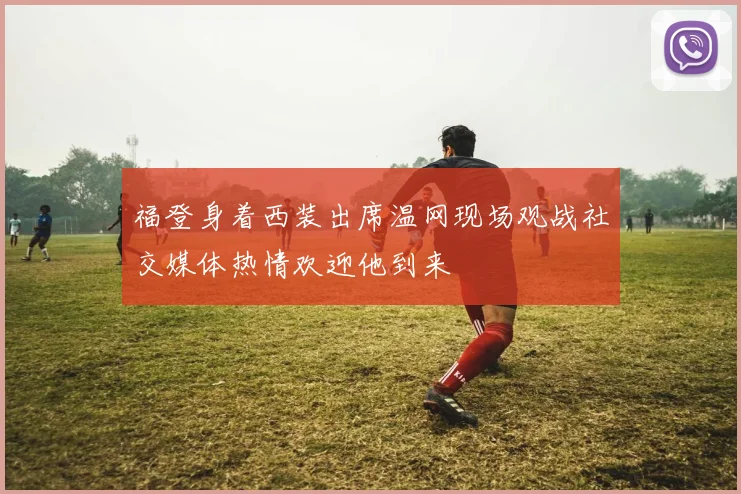 福登身着西装出席温网现场观战社交媒体热情欢迎他到来