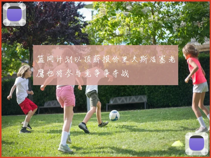 篮网计划以顶薪报价里夫斯活塞老鹰也将参与竞争争夺战