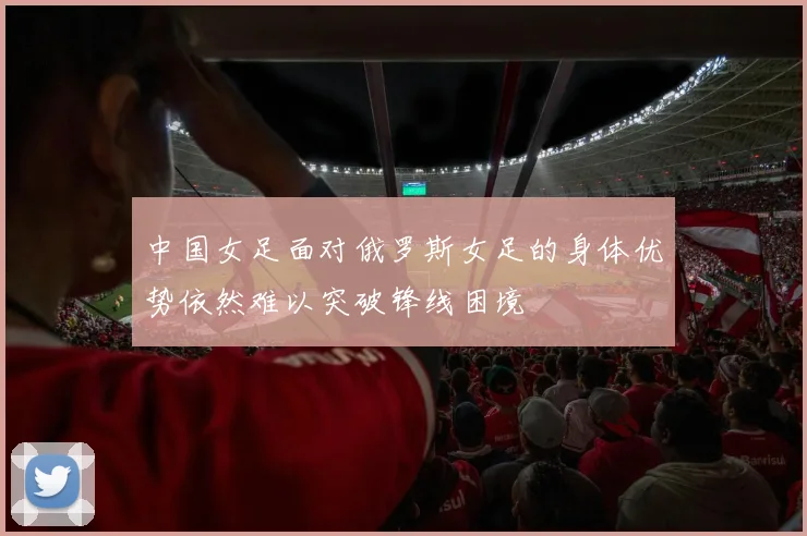 中国女足面对俄罗斯女足的身体优势依然难以突破锋线困境