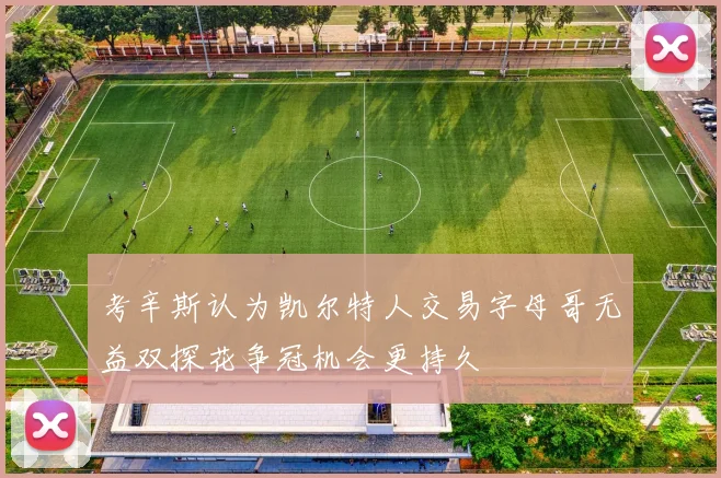考辛斯认为凯尔特人交易字母哥无益双探花争冠机会更持久