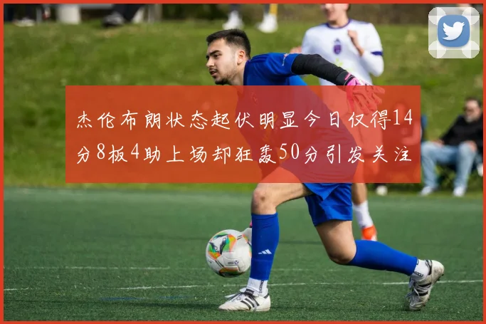 杰伦布朗状态起伏明显今日仅得14分8板4助上场却狂轰50分引发关注