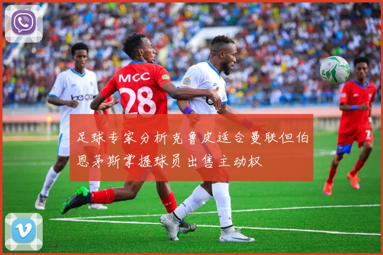 足球专家分析克鲁皮适合曼联但伯恩茅斯掌握球员出售主动权