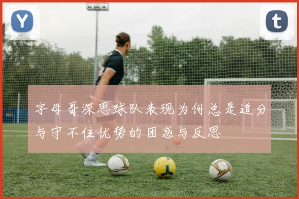 字母哥深思球队表现为何总是追分与守不住优势的困惑与反思