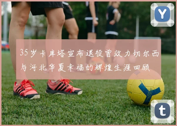 35岁卡库塔宣布退役曾效力切尔西与河北华夏幸福的辉煌生涯回顾