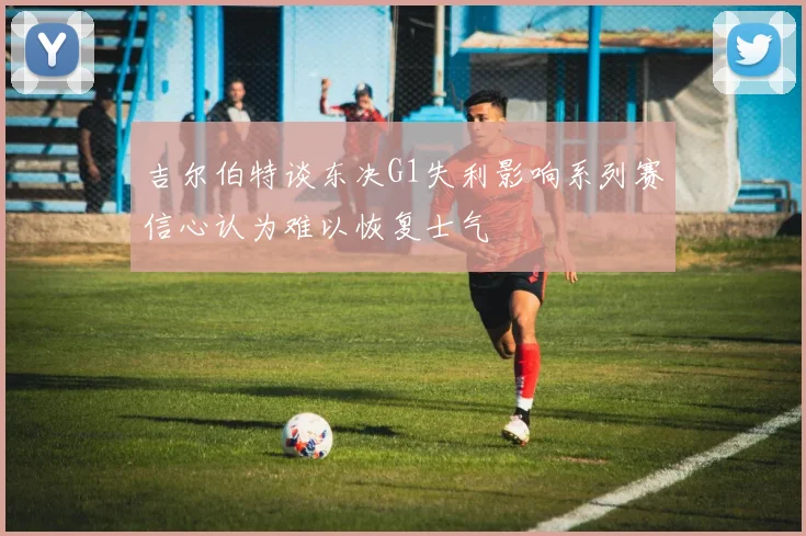 吉尔伯特谈东决G1失利影响系列赛信心认为难以恢复士气