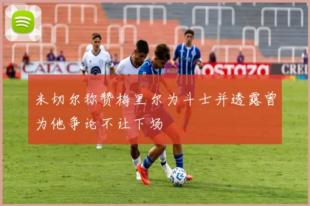 米切尔称赞梅里尔为斗士并透露曾为他争论不让下场