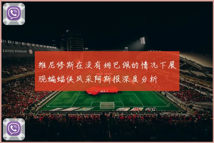 维尼修斯在没有姆巴佩的情况下展现蝙蝠侠风采阿斯报深度分析