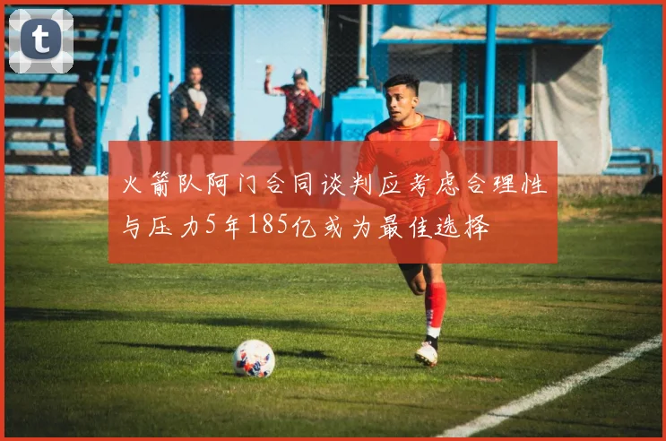 火箭队阿门合同谈判应考虑合理性与压力5年185亿或为最佳选择