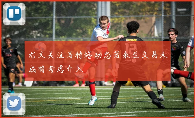 尤文关注马特塔动态若米兰交易未成将考虑介入