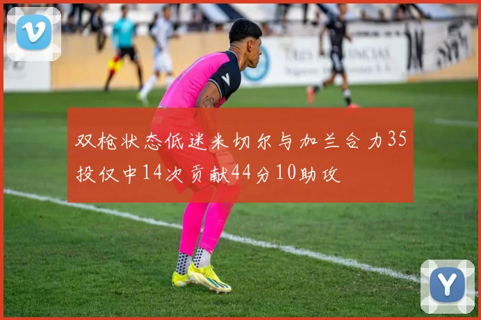 双枪状态低迷米切尔与加兰合力35投仅中14次贡献44分10助攻