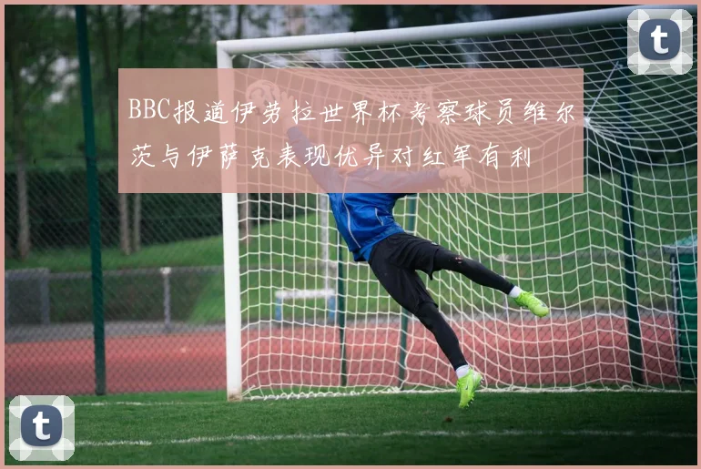 BBC报道伊劳拉世界杯考察球员维尔茨与伊萨克表现优异对红军有利