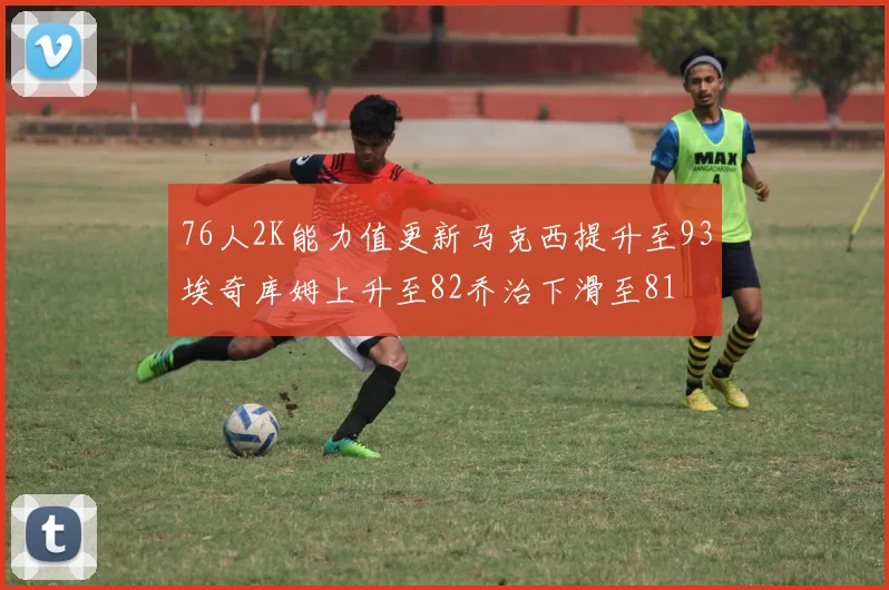 76人2K能力值更新马克西提升至93埃奇库姆上升至82乔治下滑至81
