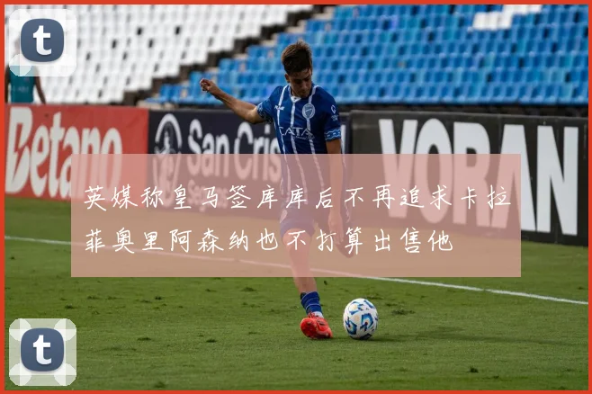英媒称皇马签库库后不再追求卡拉菲奥里阿森纳也不打算出售他