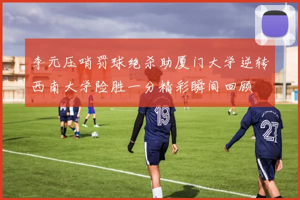 李元压哨罚球绝杀助厦门大学逆转西南大学险胜一分精彩瞬间回顾